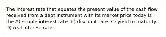 The interest rate that equates the present value of the cash flow received from a debt instrument with its market price today is the A) <a href='https://www.questionai.com/knowledge/k33NHJ8P62-simple-interest' class='anchor-knowledge'>simple interest</a> rate. B) discount rate. C) yield to maturity. D) real interest rate.