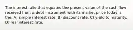 The interest rate that equates the present value of the cash flow received from a debt instrument with its market price today is the: A) simple interest rate. B) discount rate. C) yield to maturity. D) real interest rate.