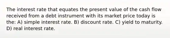 The interest rate that equates the present value of the cash flow received from a debt instrument with its market price today is the: A) simple interest rate. B) discount rate. C) yield to maturity. D) real interest rate.