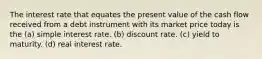 The interest rate that equates the present value of the cash flow received from a debt instrument with its market price today is the (a) simple interest rate. (b) discount rate. (c) yield to maturity. (d) real interest rate.