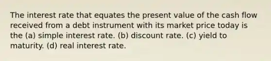 The interest rate that equates the present value of the cash flow received from a debt instrument with its market price today is the (a) simple interest rate. (b) discount rate. (c) yield to maturity. (d) real interest rate.