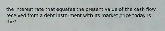 the interest rate that equates the present value of the cash flow received from a debt instrument with its market price today is the?
