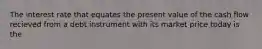 The interest rate that equates the present value of the cash flow recieved from a debt instrument with its market price today is the
