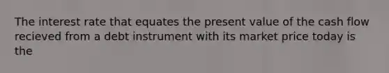 The interest rate that equates the present value of the cash flow recieved from a debt instrument with its market price today is the