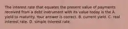 The interest rate that equates the present value of payments received from a debt instrument with its value today is the A. yield to maturity. Your answer is correct. B. current yield. C. real interest rate. D. simple interest rate.