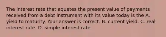 The interest rate that equates the present value of payments received from a debt instrument with its value today is the A. yield to maturity. Your answer is correct. B. current yield. C. real interest rate. D. simple interest rate.