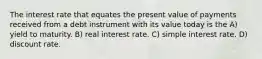 The interest rate that equates the present value of payments received from a debt instrument with its value today is the A) yield to maturity. B) real interest rate. C) simple interest rate. D) discount rate.