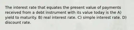 The interest rate that equates the present value of payments received from a debt instrument with its value today is the A) yield to maturity. B) real interest rate. C) simple interest rate. D) discount rate.