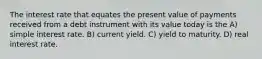 The interest rate that equates the present value of payments received from a debt instrument with its value today is the A) simple interest rate. B) current yield. C) yield to maturity. D) real interest rate.