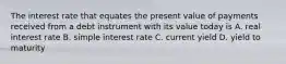 The interest rate that equates the present value of payments received from a debt instrument with its value today is A. real interest rate B. simple interest rate C. current yield D. yield to maturity