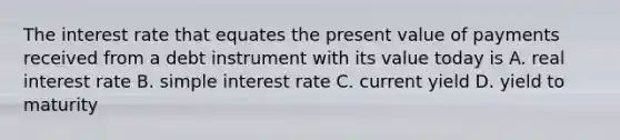 The interest rate that equates the present value of payments received from a debt instrument with its value today is A. real interest rate B. <a href='https://www.questionai.com/knowledge/k33NHJ8P62-simple-interest' class='anchor-knowledge'>simple interest</a> rate C. current yield D. yield to maturity