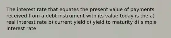 The interest rate that equates the present value of payments received from a debt instrument with its value today is the a) real interest rate b) current yield c) yield to maturity d) simple interest rate