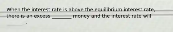 When the interest rate is above the equilibrium interest rate, there is an excess ________ money and the interest rate will ________.