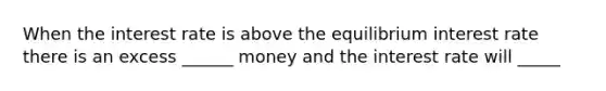 When the interest rate is above the equilibrium interest rate there is an excess ______ money and the interest rate will _____