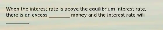 When the interest rate is above the equilibrium interest rate, there is an excess _________ money and the interest rate will __________.