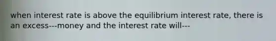 when interest rate is above the equilibrium interest rate, there is an excess---money and the interest rate will---