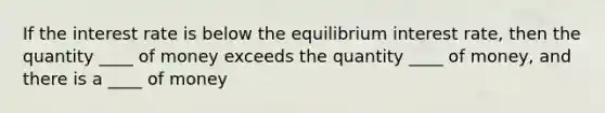 If the interest rate is below the equilibrium interest rate, then the quantity ____ of money exceeds the quantity ____ of money, and there is a ____ of money