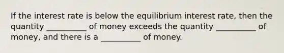 If the interest rate is below the equilibrium interest rate, then the quantity __________ of money exceeds the quantity __________ of money, and there is a __________ of money.