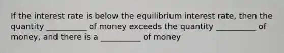 If the interest rate is below the equilibrium interest rate, then the quantity __________ of money exceeds the quantity __________ of money, and there is a __________ of money