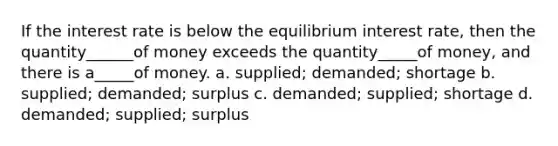 If the interest rate is below the equilibrium interest rate, then the quantity______of money exceeds the quantity_____of money, and there is a_____of money. a. supplied; demanded; shortage b. supplied; demanded; surplus c. demanded; supplied; shortage d. demanded; supplied; surplus