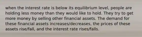 when the interest rate is below its equilibrium level, people are holding less money than they would like to hold. They try to get more money by selling other financial assets. The demand for these financial assets increases/decreases, the prices of these assets rise/fall, and the interest rate rises/falls.