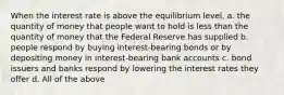 When the interest rate is above the equilibrium level, a. the quantity of money that people want to hold is less than the quantity of money that the Federal Reserve has supplied b. people respond by buying interest-bearing bonds or by depositing money in interest-bearing bank accounts c. bond issuers and banks respond by lowering the interest rates they offer d. All of the above