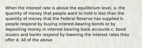 When the interest rate is above the equilibrium level, a. the quantity of money that people want to hold is less than the quantity of money that the Federal Reserve has supplied b. people respond by buying interest-bearing bonds or by depositing money in interest-bearing bank accounts c. bond issuers and banks respond by lowering the interest rates they offer d. All of the above