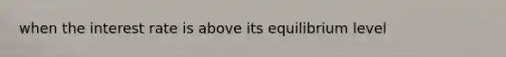 when the interest rate is above its equilibrium level