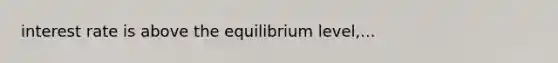 interest rate is above the equilibrium level,...