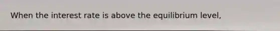 When the interest rate is above the equilibrium level,