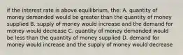 if the interest rate is above equilibrium, the: A. quantity of money demanded would be greater than the quantity of money supplied B. supply of money would increase and the demand for money would decrease C. quantity of money demanded would be less than the quantity of money supplied D. demand for money would increase and the supply of money would decrease