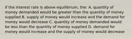 if the interest rate is above equilibrium, the: A. quantity of money demanded would be greater than the quantity of money supplied B. supply of money would increase and the demand for money would decrease C. quantity of money demanded would be less than the quantity of money supplied D. demand for money would increase and the supply of money would decrease