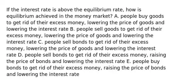 If the interest rate is above the equilibrium rate, how is equilibrium achieved in the money market? A. people buy goods to get rid of their excess money, lowering the price of goods and lowering the interest rate B. people sell goods to get rid of their excess money, lowering the price of goods and lowering the interest rate C. people sell bonds to get rid of their excess money, lowering the price of goods and lowering the interest rate D. people sell bonds to get rid of their excess money, raising the price of bonds and lowering the interest rate E. people buy bonds to get rid of their excess money, raising the price of bonds and lowering the interest rate