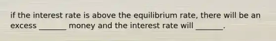 if the interest rate is above the equilibrium rate, there will be an excess _______ money and the interest rate will _______.