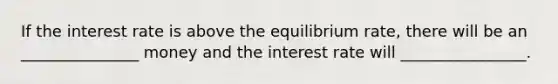 If the interest rate is above the equilibrium rate, there will be an _______________ money and the interest rate will ________________.