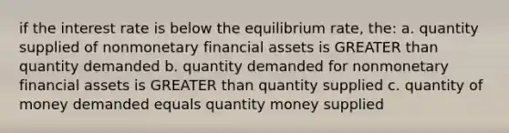 if the interest rate is below the equilibrium rate, the: a. quantity supplied of nonmonetary financial assets is <a href='https://www.questionai.com/knowledge/ktgHnBD4o3-greater-than' class='anchor-knowledge'>greater than</a> quantity demanded b. quantity demanded for nonmonetary financial assets is GREATER than quantity supplied c. quantity of money demanded equals quantity money supplied