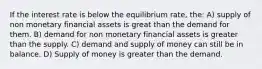 If the interest rate is below the equilibrium rate, the: A) supply of non monetary financial assets is great than the demand for them. B) demand for non monetary financial assets is greater than the supply. C) demand and supply of money can still be in balance. D) Supply of money is greater than the demand.