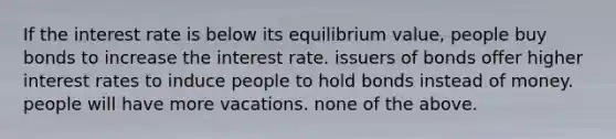 If the interest rate is below its equilibrium value, people buy bonds to increase the interest rate. issuers of bonds offer higher interest rates to induce people to hold bonds instead of money. people will have more vacations. none of the above.