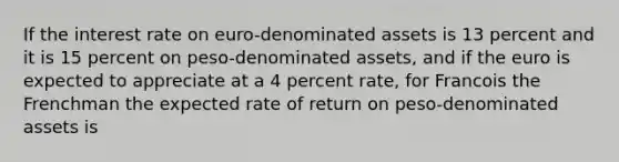 If the interest rate on euro-denominated assets is 13 percent and it is 15 percent on peso-denominated assets, and if the euro is expected to appreciate at a 4 percent rate, for Francois the Frenchman the expected rate of return on peso-denominated assets is