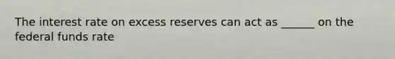 The interest rate on excess reserves can act as ______ on the federal funds rate