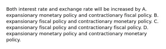 Both interest rate and exchange rate will be increased by A. expansionary monetary policy and contractionary fiscal policy. B. expansionary fiscal policy and contractionary monetary policy. C. expansionary fiscal policy and contractionary fiscal policy. D. expansionary monetary policy and contractionary monetary policy.