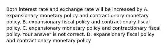 Both interest rate and exchange rate will be increased by A. expansionary monetary policy and contractionary monetary policy. B. expansionary fiscal policy and contractionary fiscal policy. C. expansionary monetary policy and contractionary fiscal policy. Your answer is not correct. D. expansionary fiscal policy and contractionary monetary policy.