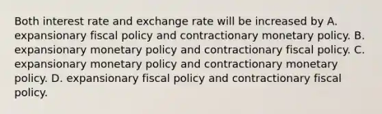 Both interest rate and exchange rate will be increased by A. expansionary fiscal policy and contractionary monetary policy. B. expansionary monetary policy and contractionary fiscal policy. C. expansionary monetary policy and contractionary monetary policy. D. expansionary fiscal policy and contractionary fiscal policy.