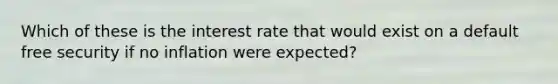 Which of these is the interest rate that would exist on a default free security if no inflation were expected?