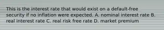 This is the interest rate that would exist on a default-free security if no inflation were expected. A. nominal interest rate B. real interest rate C. real risk free rate D. market premium