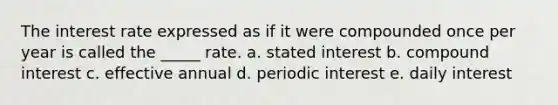 The interest rate expressed as if it were compounded once per year is called the _____ rate. a. stated interest b. compound interest c. effective annual d. periodic interest e. daily interest