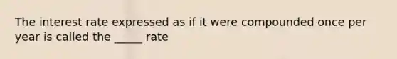 The interest rate expressed as if it were compounded once per year is called the _____ rate