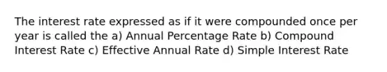 The interest rate expressed as if it were compounded once per year is called the a) Annual Percentage Rate b) Compound Interest Rate c) Effective Annual Rate d) Simple Interest Rate