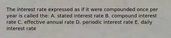 The interest rate expressed as if it were compounded once per year is called the: A. stated interest rate B. compound interest rate C. effective annual rate D. periodic interest rate E. daily interest rate