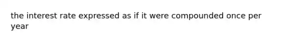 the interest rate expressed as if it were compounded once per year